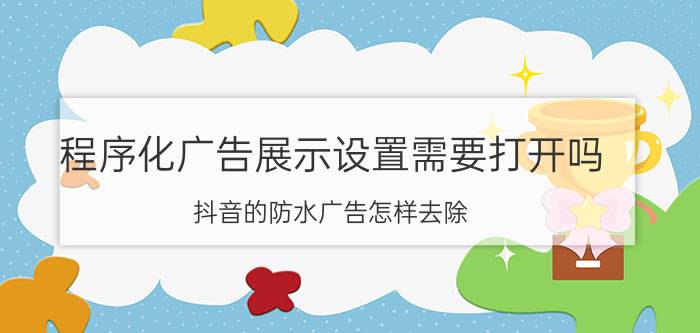 程序化广告展示设置需要打开吗 抖音的防水广告怎样去除？